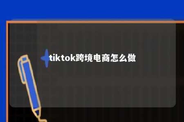 tiktok跨境电商怎么做 tiktok跨境电商怎么做?