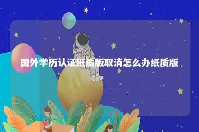 国外学历认证纸质版取消怎么办纸质版 国外学历认证有纸质版吗