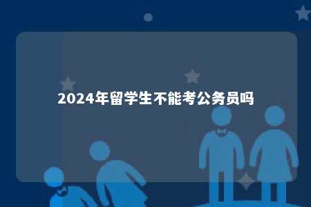 2024年留学生不能考公务员吗