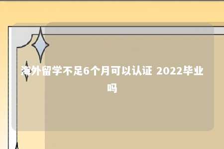 海外留学不足6个月可以认证 2022毕业吗